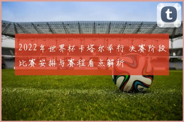 2022年世界杯卡塔尔举行 决赛阶段比赛安排与赛程看点解析
