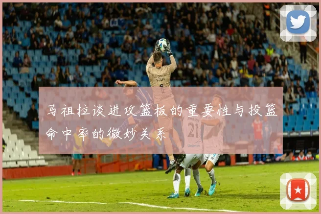 马祖拉谈进攻篮板的重要性与投篮命中率的微妙关系