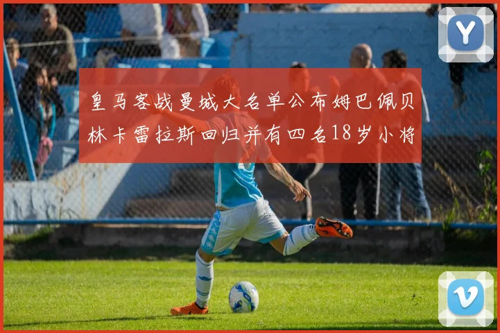 皇马客战曼城大名单公布姆巴佩贝林卡雷拉斯回归并有四名18岁小将入选