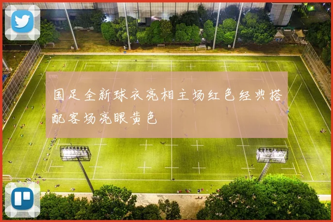国足全新球衣亮相主场红色经典搭配客场亮眼黄色