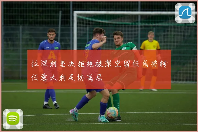 拉涅利坚决拒绝被架空留任或将转任意大利足协高层