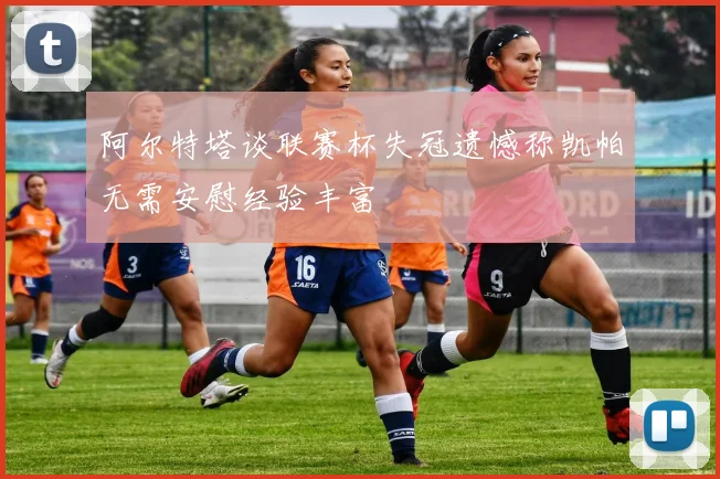 阿尔特塔谈联赛杯失冠遗憾称凯帕无需安慰经验丰富