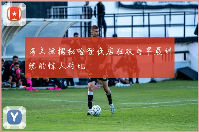 考文顿揭秘哈登夜店狂欢与早晨训练的惊人对比