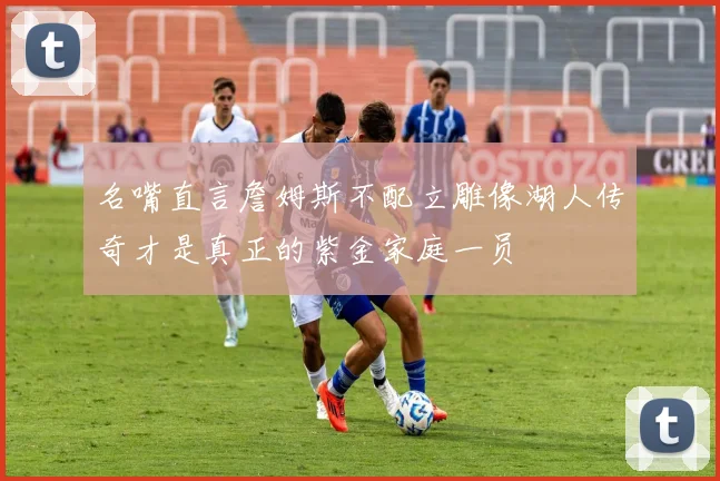 名嘴直言詹姆斯不配立雕像湖人传奇才是真正的紫金家庭一员