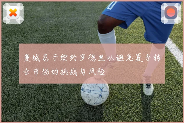 曼城急于续约罗德里以避免夏季转会市场的挑战与风险