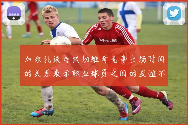 加尔扎谈与武切维奇竞争出场时间的关系表示职业球员之间的友谊不受影响