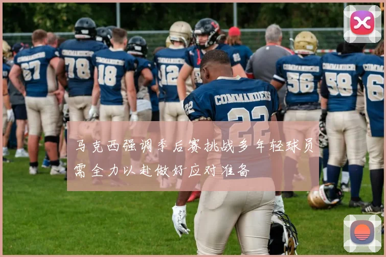 马克西强调季后赛挑战多年轻球员需全力以赴做好应对准备