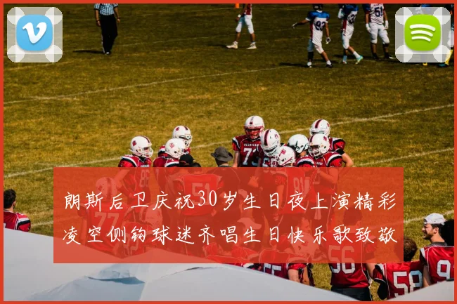 朗斯后卫庆祝30岁生日夜上演精彩凌空侧钩球迷齐唱生日快乐歌致敬