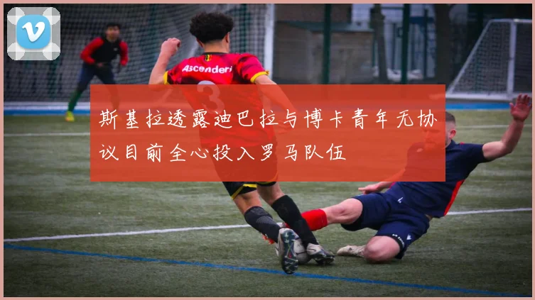 斯基拉透露迪巴拉与博卡青年无协议目前全心投入罗马队伍