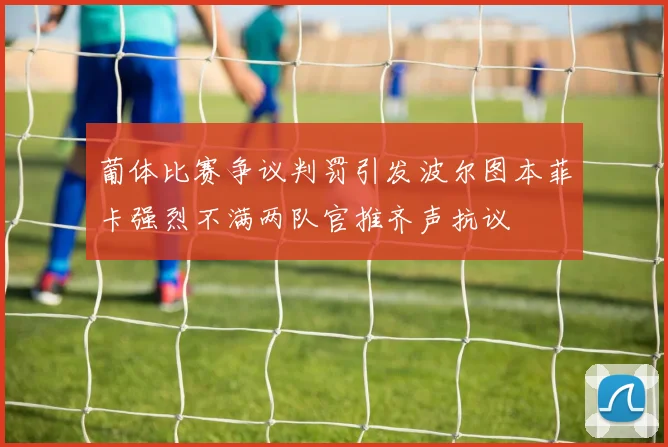 葡体比赛争议判罚引发波尔图本菲卡强烈不满两队官推齐声抗议