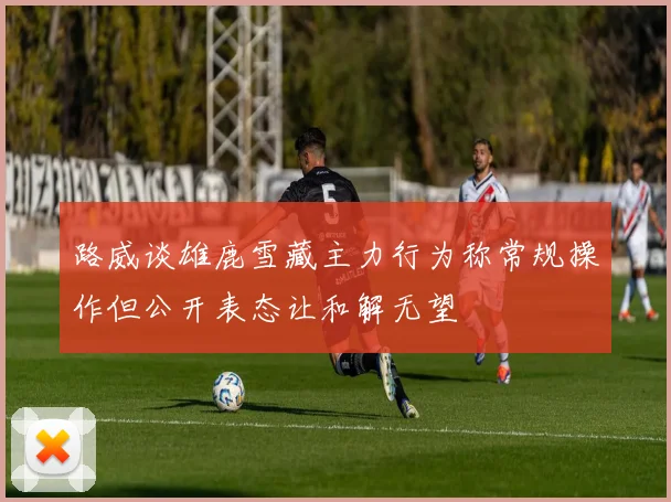 路威谈雄鹿雪藏主力行为称常规操作但公开表态让和解无望