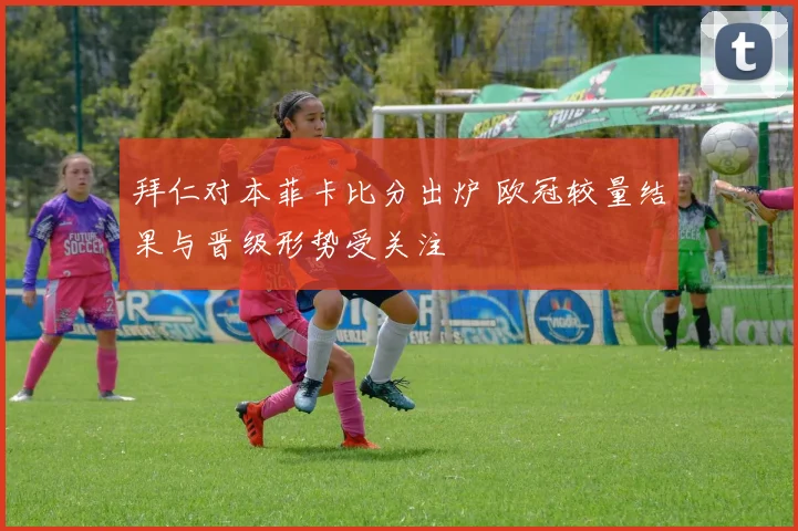 拜仁对本菲卡比分出炉 欧冠较量结果与晋级形势受关注