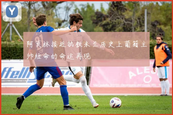 阿莫林接近执教米兰历史上葡籍主帅短命的命运再现